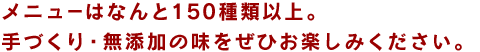 メニューはなんと150種類以上。手づくり・無添加の味をぜひお楽しみください。