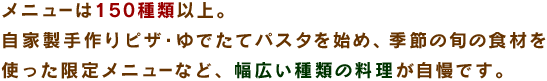 メニューは150種類以上。自家製手作りピザ・ゆでたてパスタを始め、季節の旬の食材を使った限定メニューなど、幅広い種類の料理が自慢です。